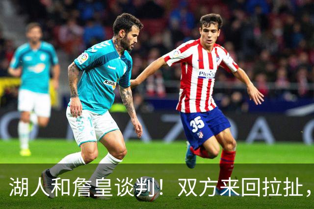 湖人和詹皇谈判！双方来回拉扯，有意14+10顶级中锋，曾要价小里